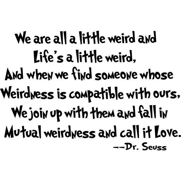 We are all a little weird and life's a little weird, and when we find someon