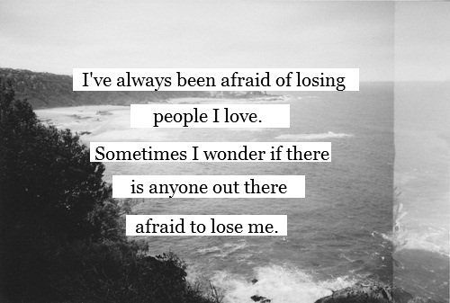 Ive always been afraid of losing people I love. Sometimes I wonder if there is a