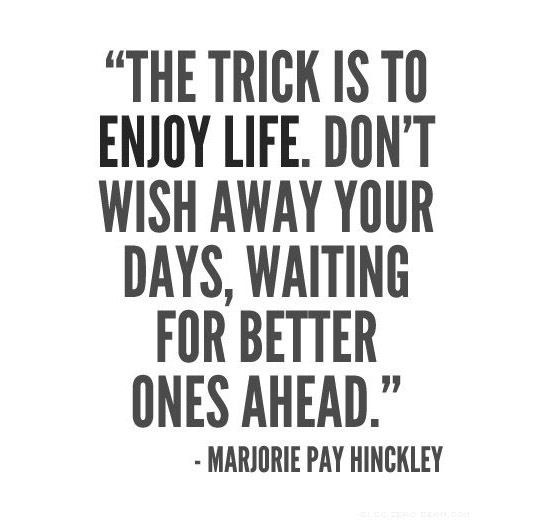 The trick is to enjoy life. Dont wish away your days, waiting for better ones ah