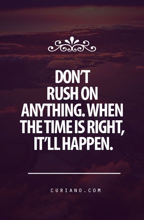 Dont rush on anything. When the time is right, itll happen.