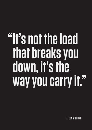 “Its not the load that breaks you down, its the way you carry it.” -Lena Horne .