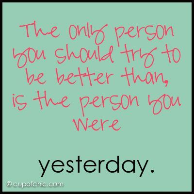 “The only person you should try to be better than is the person you were yesterd