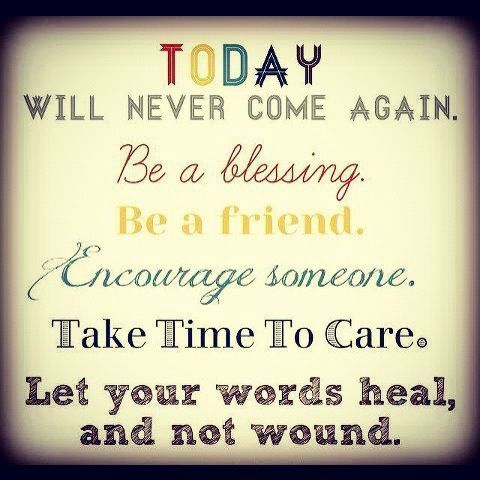Today will never come again. Be a blessing. Be a friend. Encourage someone. Take