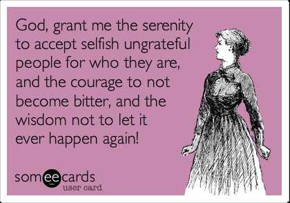 God, grant me the serenity to accept selfish ungrateful people for who they are,