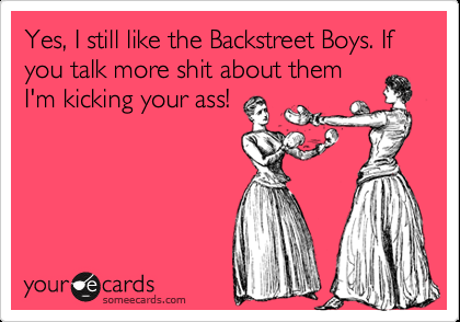 Yes, I still like the Backstreet Boys. If you talk more shit about them I’m kick