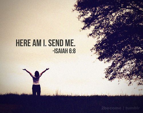 I heard the voice of the Lord, saying, Whom shall I send, and who will go for Us? Then I said, here am I; send me. -Isaiah