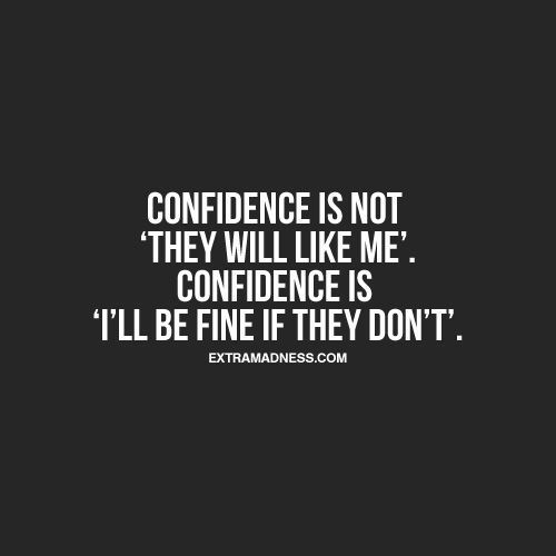 Confidence is not “they will like me”. Confidence is “Ill be find if they dont”