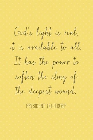 “Gods light is real, it is available to all. It has the power to soften the sting of the deepest wound.” –Dieter F. Uchtdorf, General Conference, April 2013 (and more