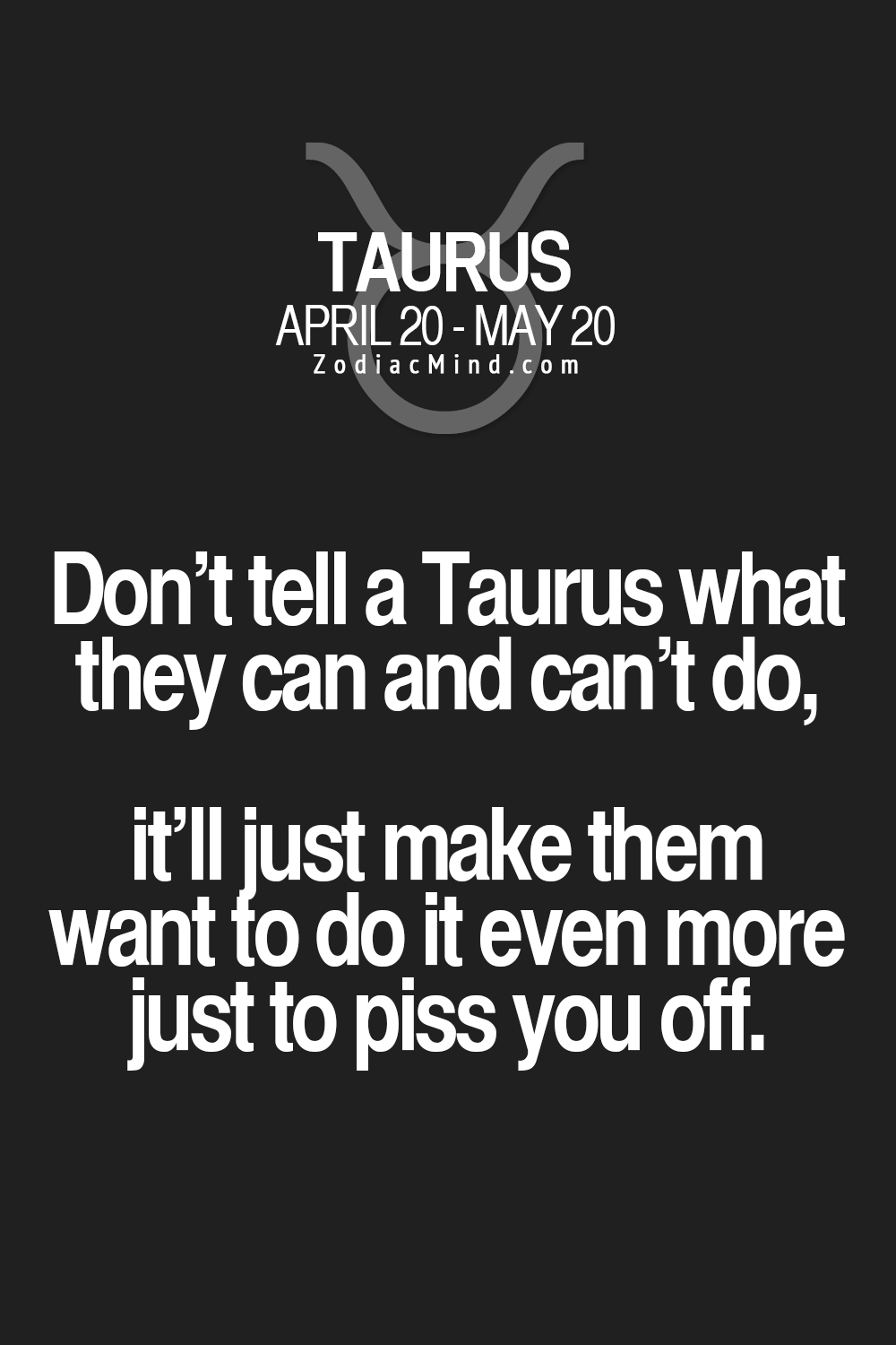 Dont tell a Taurus what they can and cant do, itll just make them want to do it even more just to piss you off.