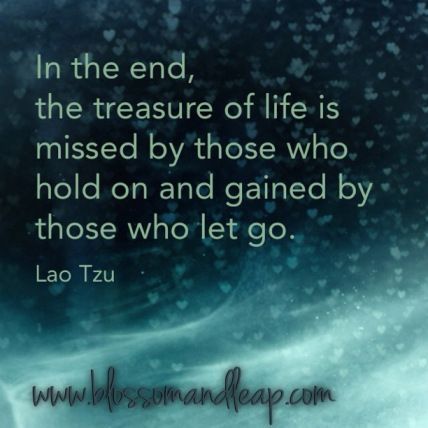 In the end, the treasure of life is missed by those who hold on and gained by those who let go. ~ Lao Tzu