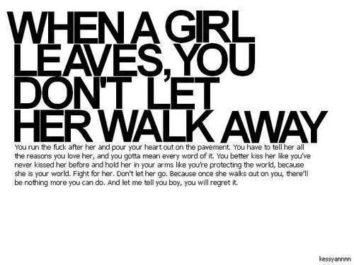 When a girl leaves, you dont let her walk away…..you run the fuck after her and pour your heart out on the pavement. you have to