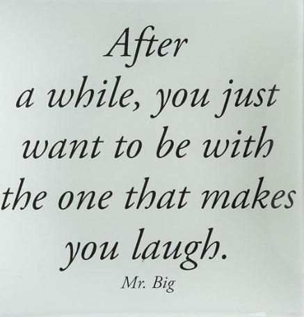 After a while, you just want to be with the one that makes you laugh. – Mr. Big