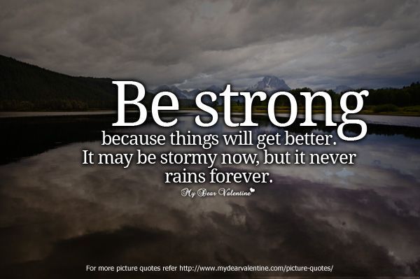Be strong because things will get better. It maybe stormy now, but it never rains forever.