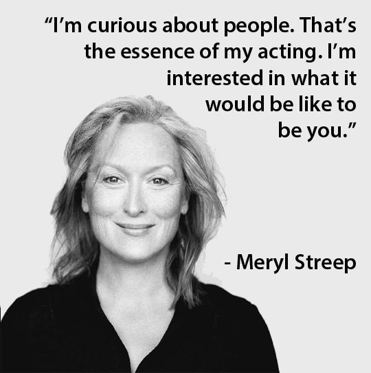 “I’m curious about people. That’s the essence of my acting. I’m interested in what it would be like to be you.” – Meryl Streep