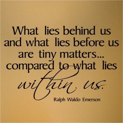 What lies behind us and what lies before us are tiny matters…compared to what lies WITHIN us. – Ralph Waldo Emerson