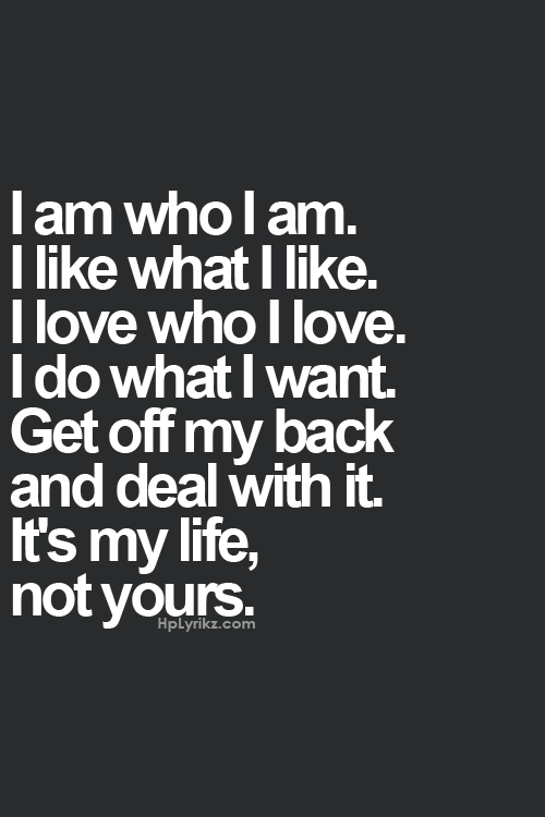 I am who I am. I like what I like. I love who I love. I do what I want. Get off my back and deal with it. It’s my life, not yours.